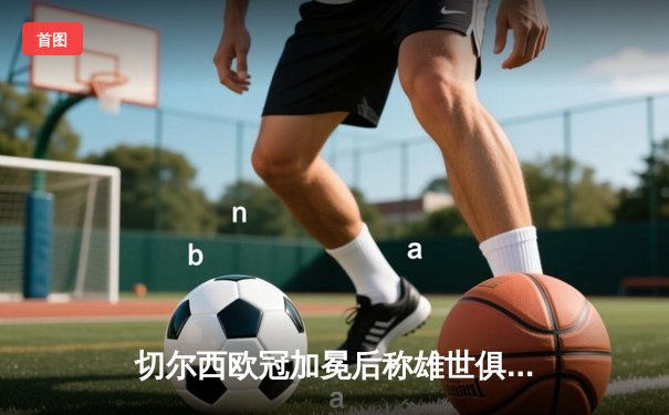 切尔西欧冠加冕后称雄世俱杯，哈弗茨制胜球铸就俱乐部全满贯