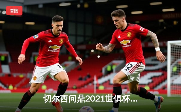 切尔西问鼎2021世俱杯，哈弗茨点射绝杀帕尔梅拉斯