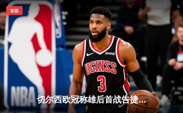 切尔西欧冠称雄后首战告捷，世俱杯2021线上直播引燃全球球迷热情