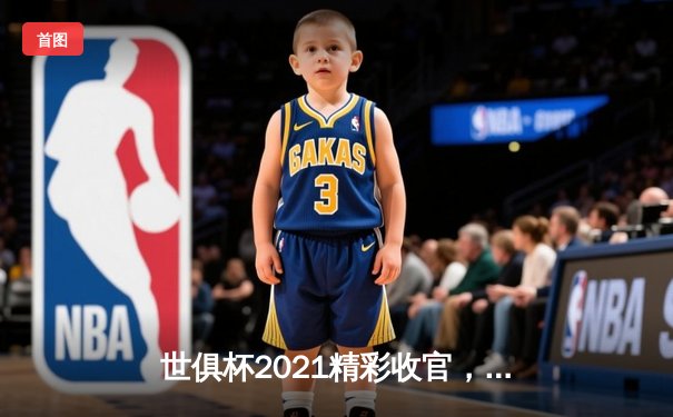 世俱杯2021精彩收官，切尔西加冕新王，亚洲球队表现亮眼