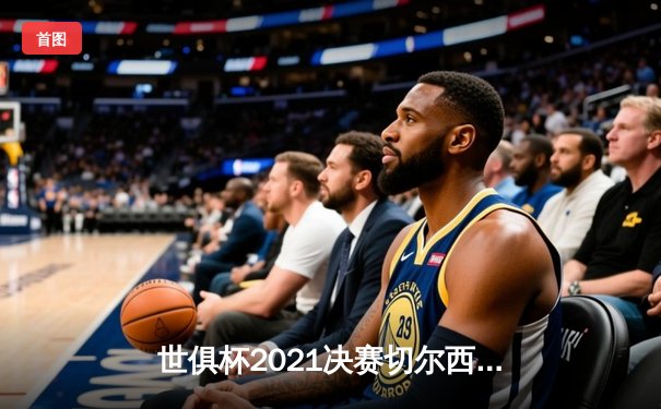 世俱杯2021决赛切尔西加冕，帕尔梅拉斯憾失桂冠