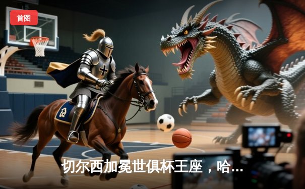 切尔西加冕世俱杯王座，哈弗茨决赛再演绝杀传奇