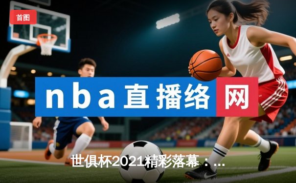 世俱杯2021精彩落幕：切尔西加冕新王，亚洲足球展现新活力