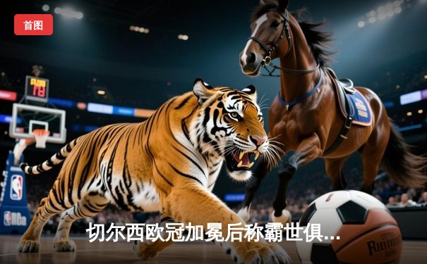 切尔西欧冠加冕后称霸世俱杯，哈弗茨再成关键先生