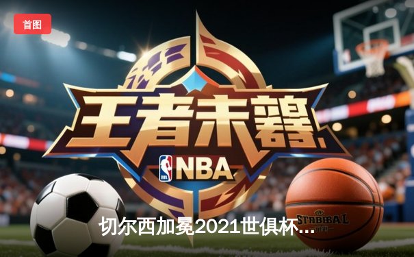 切尔西加冕2021世俱杯冠军，哈弗茨点射制胜铸就俱乐部全满贯