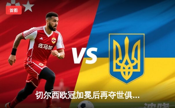 切尔西欧冠加冕后再夺世俱杯，哈弗茨点射制胜创历史