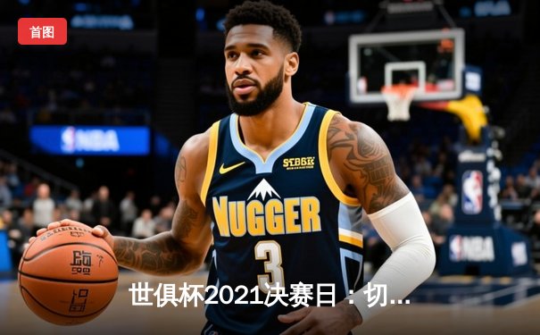 世俱杯2021决赛日：切尔西加时绝杀问鼎，阿拉伯半岛见证蓝军新王登基