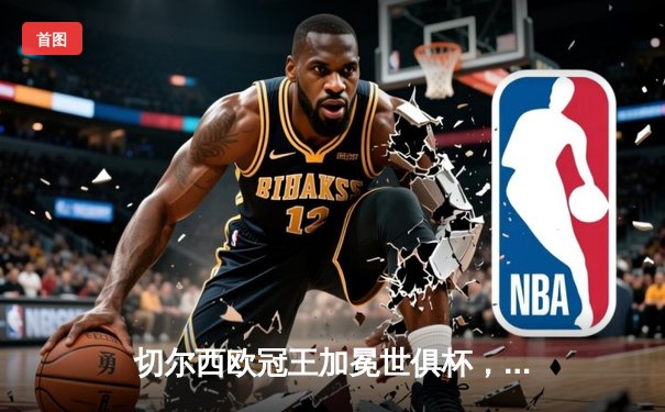 切尔西欧冠王加冕世俱杯，2021阿联酋巅峰之战点燃全球足球激情