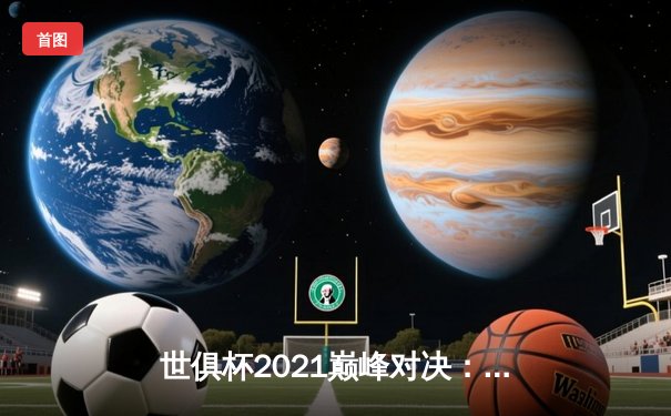 世俱杯2021巅峰对决：切尔西加时鏖战力擒帕尔梅拉斯，首度加冕世界冠军