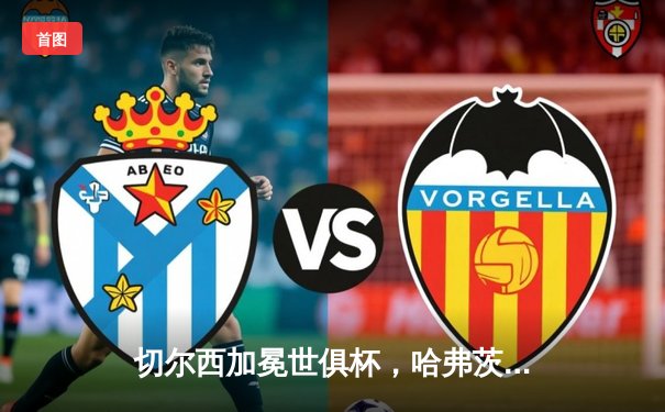 切尔西加冕世俱杯，哈弗茨点射制胜，蓝军首度问鼎世界之巅