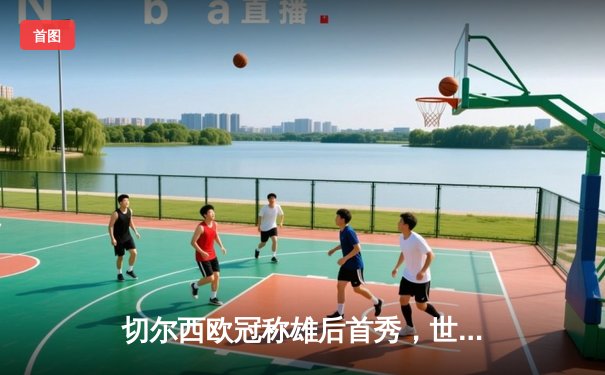 切尔西欧冠称雄后首秀，世俱杯2021线上直播全攻略