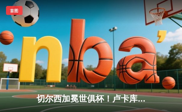 切尔西加冕世俱杯！卢卡库破门+门神扑点 欧洲球队9连冠创历史