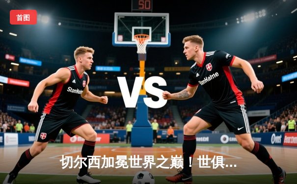 切尔西加冕世界之巅！世俱杯决赛2-1险胜帕尔梅拉斯，哈弗茨点球定江山