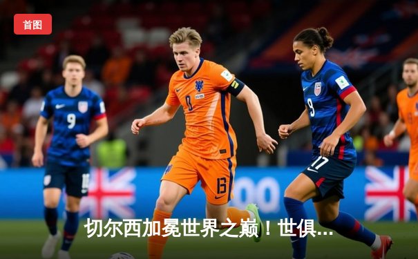 切尔西加冕世界之巅！世俱杯决赛2-1险胜帕尔梅拉斯，哈弗茨点射定乾坤