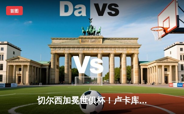 切尔西加冕世俱杯！卢卡库破门+造点，欧洲球队实现九连冠伟业