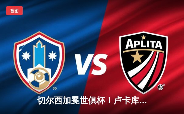 切尔西加冕世俱杯！卢卡库破门+造点，欧洲球队实现九连冠伟业