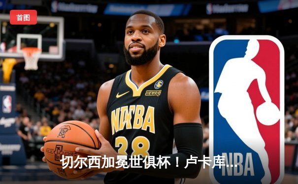 切尔西加冕世俱杯！卢卡库破门+造点，欧洲球队实现九连冠