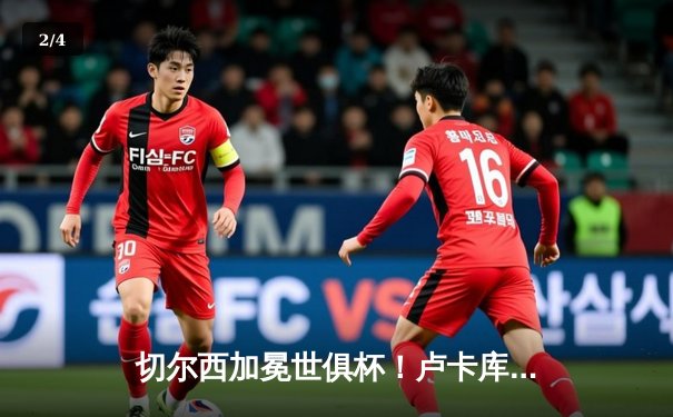 切尔西加冕世俱杯！卢卡库破门+造点，欧洲球队实现九连冠 - 2