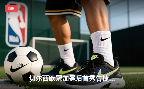 切尔西欧冠加冕后首秀告捷，世俱杯半决赛3-1力克利雅得新月