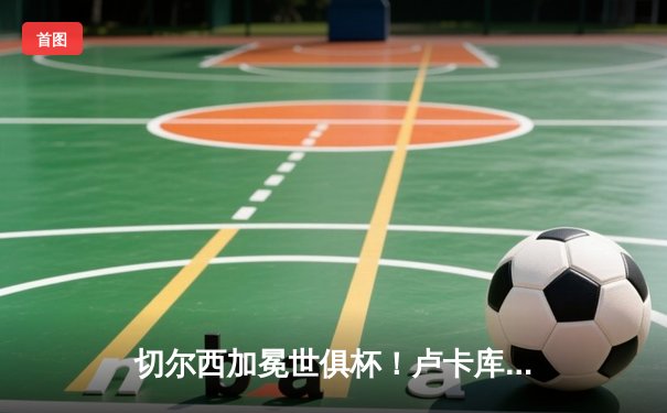 切尔西加冕世俱杯！卢卡库破门+造点，欧洲球队实现九连冠伟业