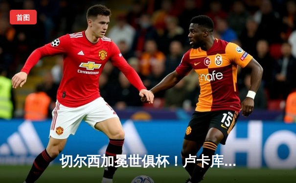 切尔西加冕世俱杯！卢卡库破门+造点，欧洲球队实现九连冠伟业