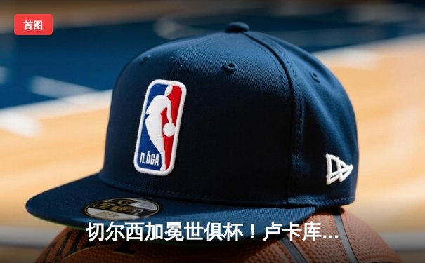 切尔西加冕世俱杯！卢卡库破门+造点，欧洲球队实现九连冠伟业