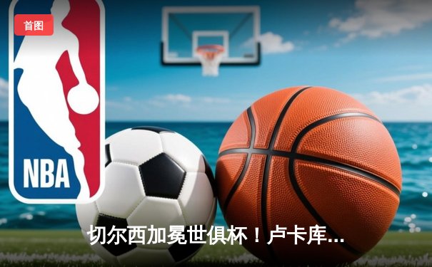 切尔西加冕世俱杯！卢卡库破门+造点，欧洲球队实现九连冠伟业