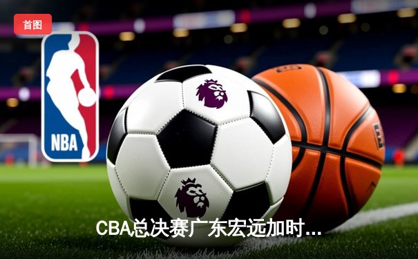 CBA总决赛广东宏远加时逆转辽宁本钢，赵睿斩获FMVP