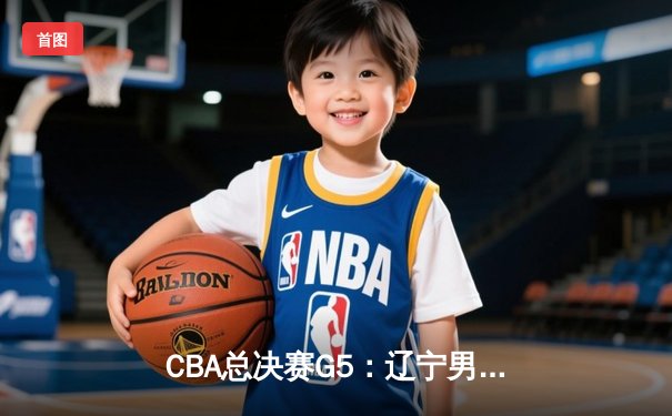 CBA总决赛G5：辽宁男篮加时险胜广东，赵继伟37分加冕FMVP