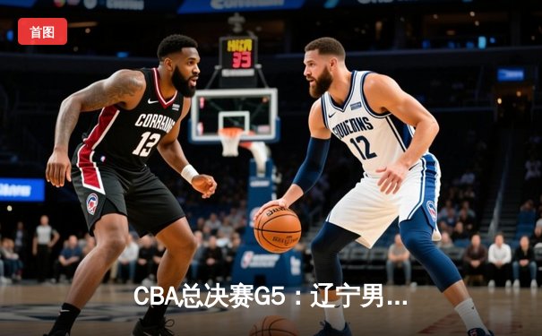 CBA总决赛G5：辽宁男篮加时险胜广东，赵继伟37分加冕FMVP