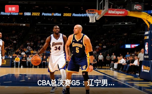 CBA总决赛G5：辽宁男篮加时险胜广东，赵继伟37分加冕FMVP