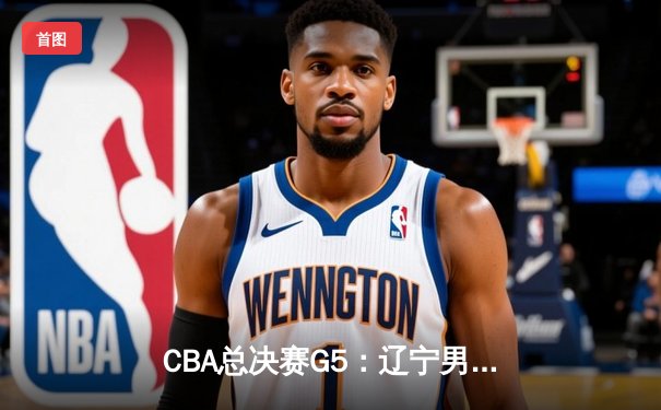 CBA总决赛G5：辽宁男篮加时险胜广东，赵继伟37分加冕FMVP