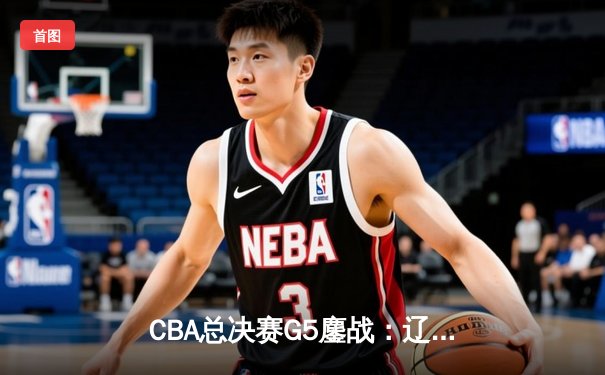 CBA总决赛G5鏖战：辽宁本钢加时逆转广东宏远 成功卫冕总冠军