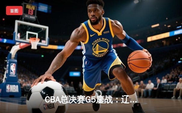 CBA总决赛G5鏖战：辽宁本钢加时逆转广东宏远 成功卫冕总冠军